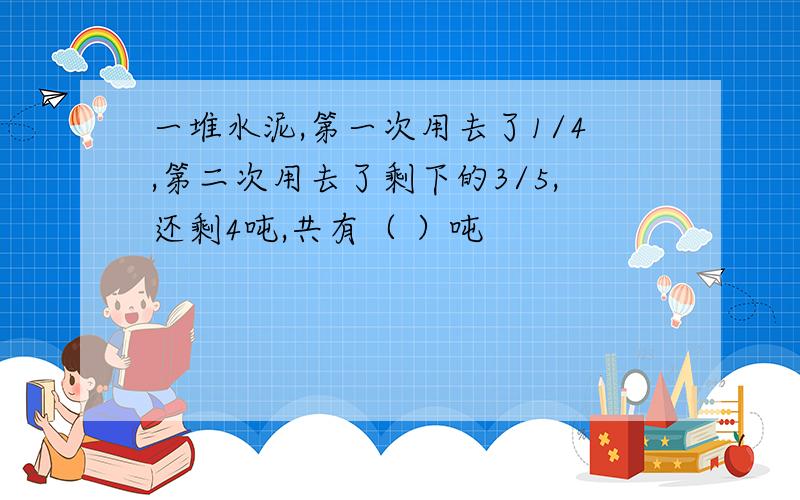 一堆水泥,第一次用去了1/4,第二次用去了剩下的3/5,还剩4吨,共有（ ）吨