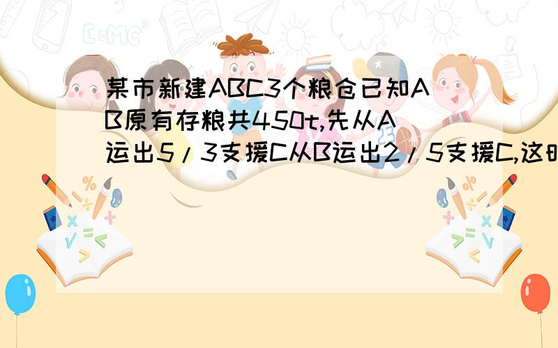 某市新建ABC3个粮仓已知AB原有存粮共450t,先从A运出5/3支援C从B运出2/5支援C,这时AB存量吨数相等.