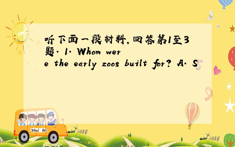 听下面一段材料,回答第1至3题. 1. Whom were the early zoos built for? A. S