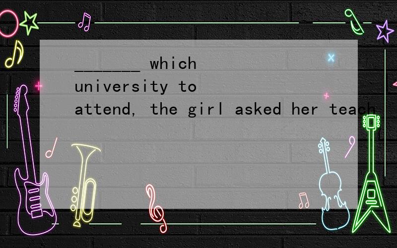 _______ which university to attend, the girl asked her teach