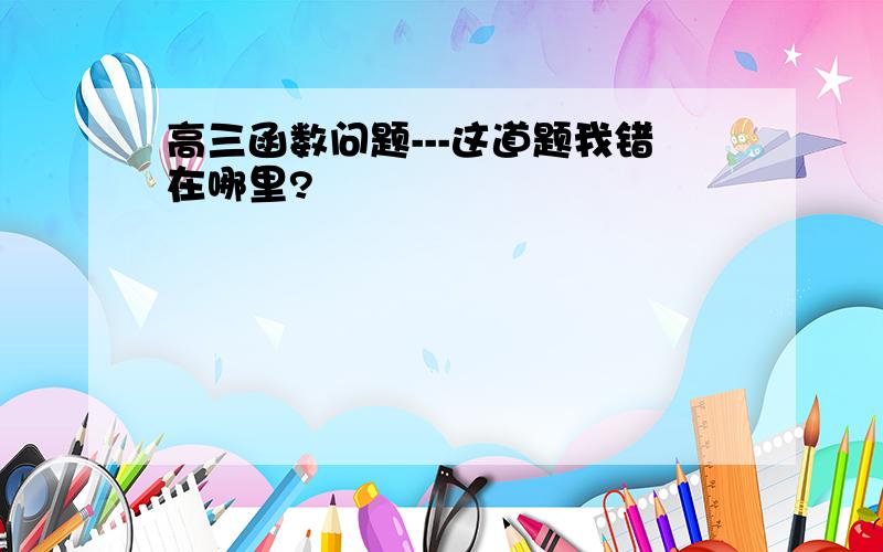 高三函数问题---这道题我错在哪里?