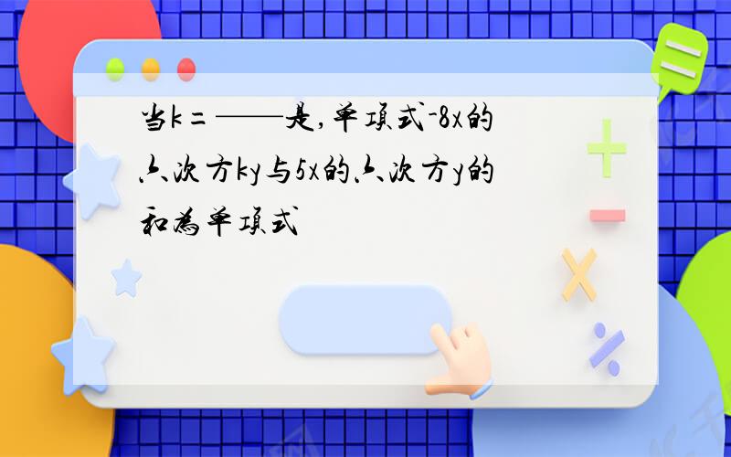 当k=——是,单项式-8x的六次方ky与5x的六次方y的和为单项式