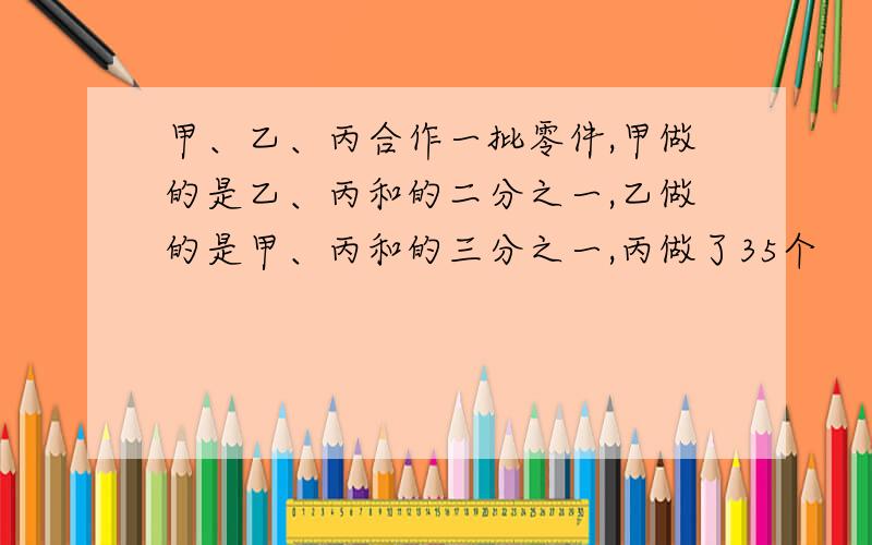 甲、乙、丙合作一批零件,甲做的是乙、丙和的二分之一,乙做的是甲、丙和的三分之一,丙做了35个