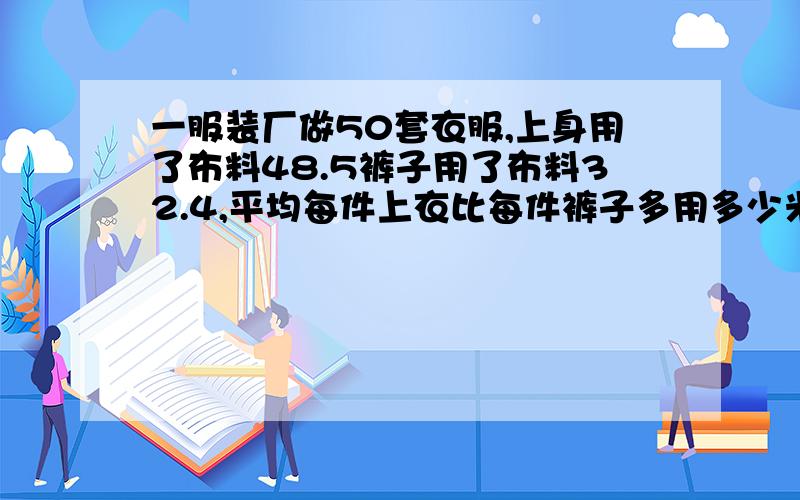 一服装厂做50套衣服,上身用了布料48.5裤子用了布料32.4,平均每件上衣比每件裤子多用多少米布?