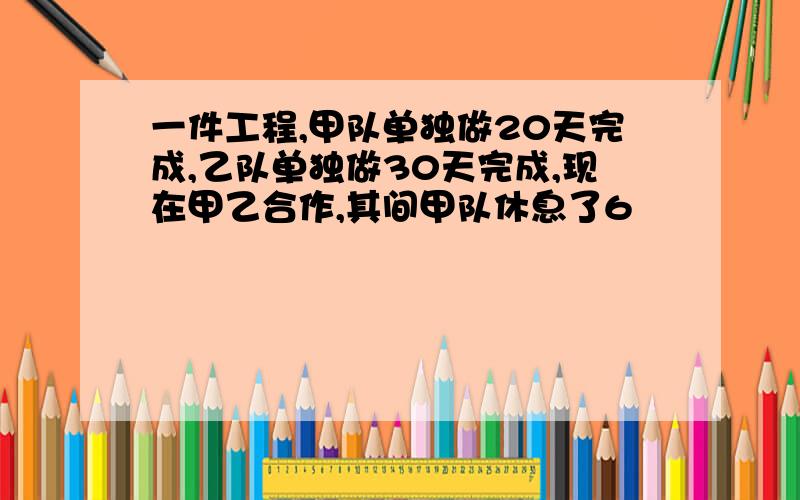 一件工程,甲队单独做20天完成,乙队单独做30天完成,现在甲乙合作,其间甲队休息了6