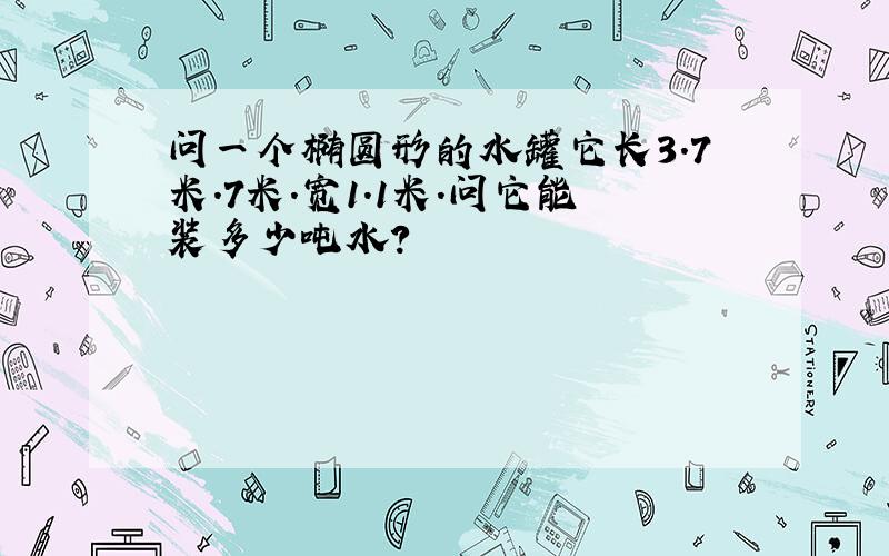 问一个椭圆形的水罐它长3.7米.7米.宽1.1米.问它能装多少吨水?