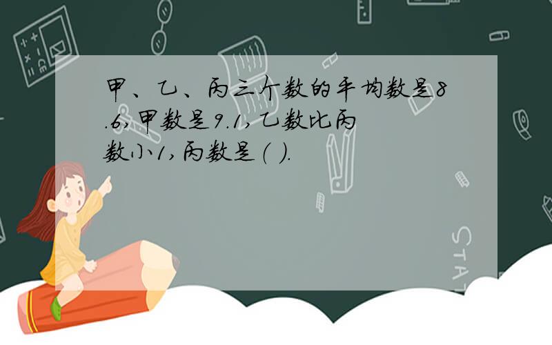 甲、乙、丙三个数的平均数是8.6,甲数是9.1,乙数比丙数小1,丙数是（ ）.