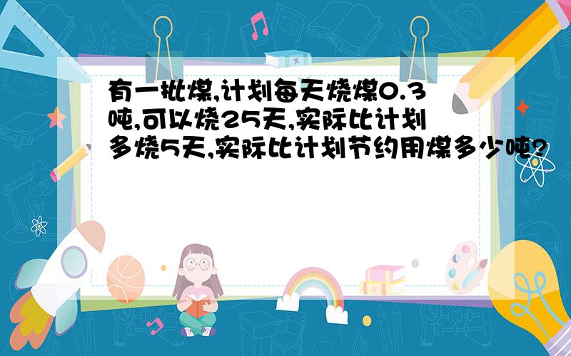 有一批煤,计划每天烧煤0.3吨,可以烧25天,实际比计划多烧5天,实际比计划节约用煤多少吨?