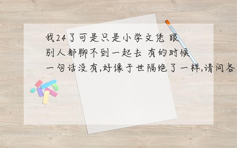 我24了可是只是小学文凭 跟别人都聊不到一起去 有的时候一句话没有,好像于世隔绝了一样,请问各位有什么建议?看书可以吗?