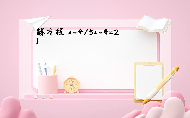 解方程 x-4/5x-4=21