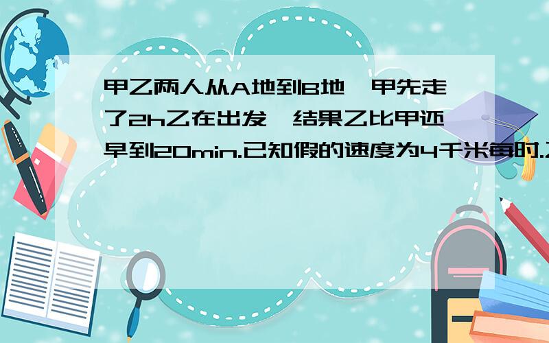 甲乙两人从A地到B地、甲先走了2h乙在出发,结果乙比甲还早到20min.已知假的速度为4千米每时.乙的速度为6