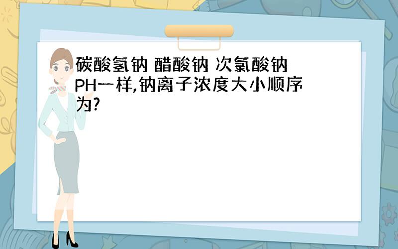 碳酸氢钠 醋酸钠 次氯酸钠 PH一样,钠离子浓度大小顺序为?