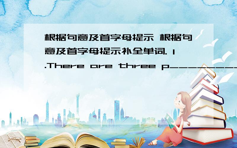 根据句意及首字母提示 根据句意及首字母提示补全单词. 1.There are three p________ in my