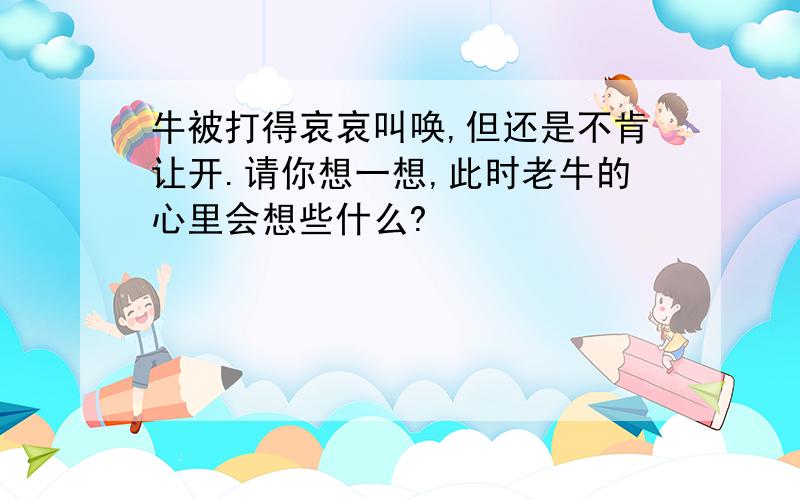 牛被打得哀哀叫唤,但还是不肯让开.请你想一想,此时老牛的心里会想些什么?