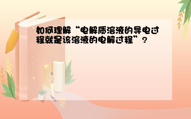 如何理解“电解质溶液的导电过程就是该溶液的电解过程”?