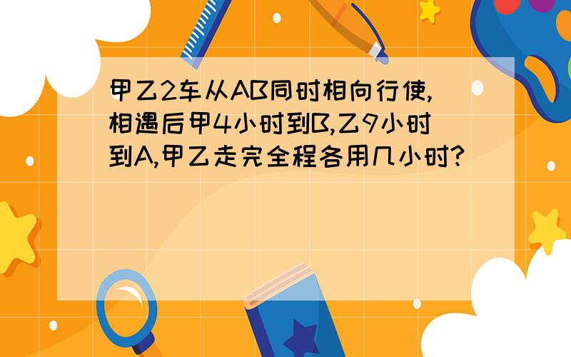 甲乙2车从AB同时相向行使,相遇后甲4小时到B,乙9小时到A,甲乙走完全程各用几小时?