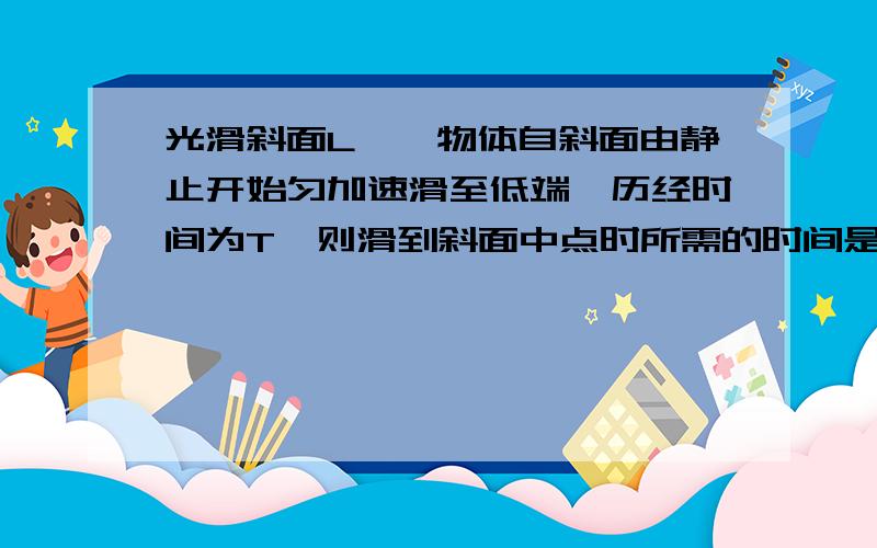 光滑斜面L,一物体自斜面由静止开始匀加速滑至低端,历经时间为T,则滑到斜面中点时所需的时间是()