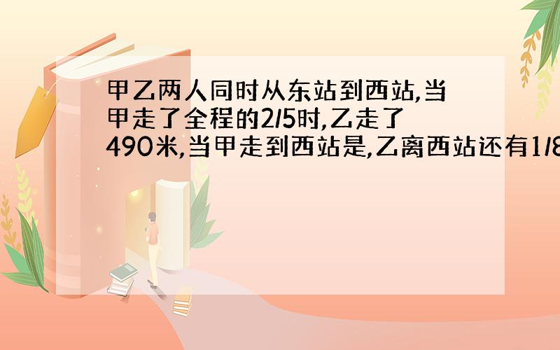 甲乙两人同时从东站到西站,当甲走了全程的2/5时,乙走了490米,当甲走到西站是,乙离西站还有1/8路程