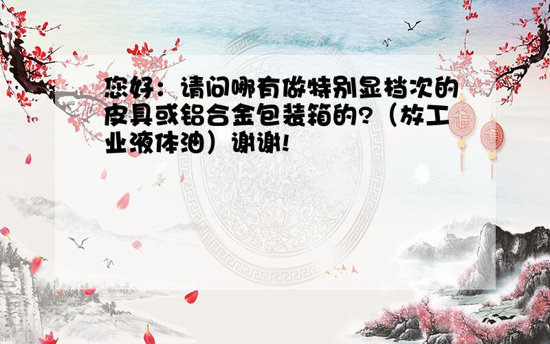 您好：请问哪有做特别显档次的皮具或铝合金包装箱的?（放工业液体油）谢谢!