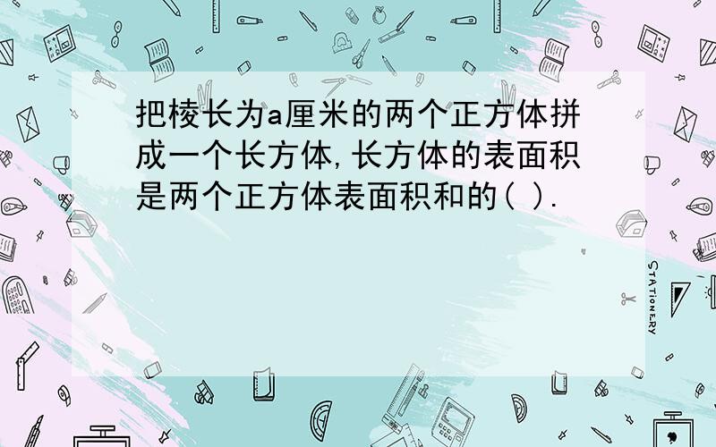 把棱长为a厘米的两个正方体拼成一个长方体,长方体的表面积是两个正方体表面积和的( ).