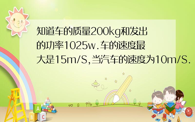 知道车的质量200kg和发出的功率1025w.车的速度最大是15m/S,当汽车的速度为10m/S.