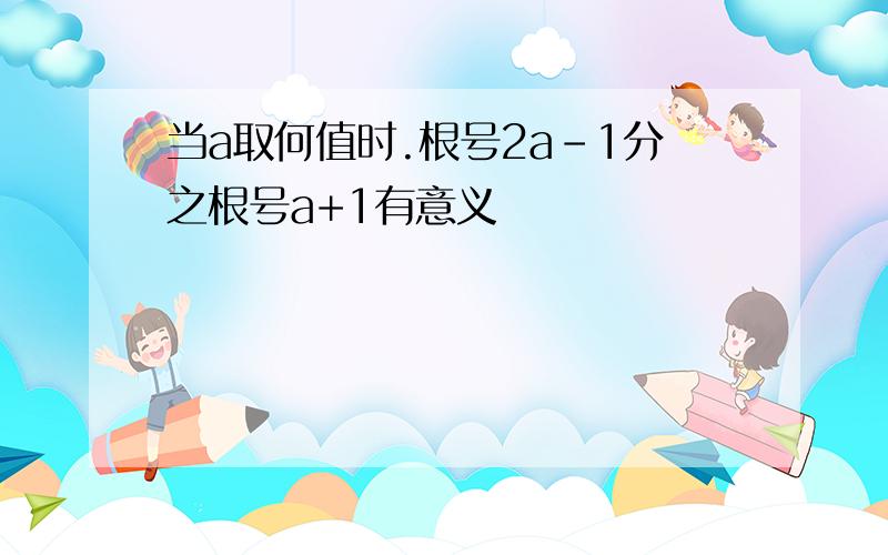 当a取何值时.根号2a-1分之根号a+1有意义