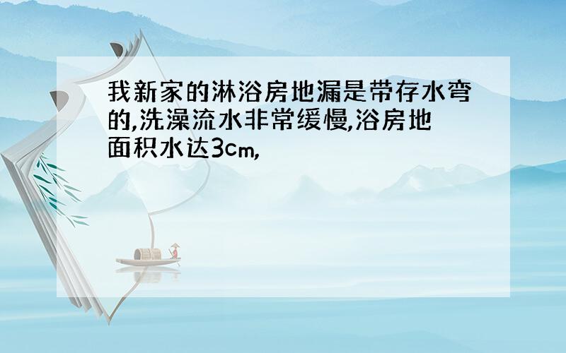 我新家的淋浴房地漏是带存水弯的,洗澡流水非常缓慢,浴房地面积水达3cm,