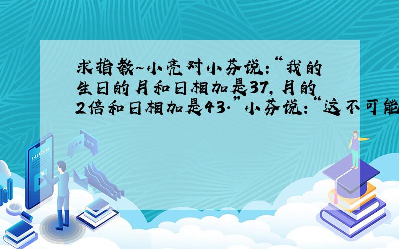 求指教～小亮对小芬说:“我的生日的月和日相加是37,月的2倍和日相加是43.”小芬说:“这不可能啊!”你觉得小芬说的对吗