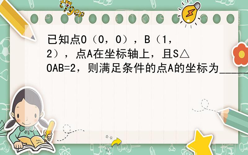 已知点O（0，0），B（1，2），点A在坐标轴上，且S△OAB=2，则满足条件的点A的坐标为______．