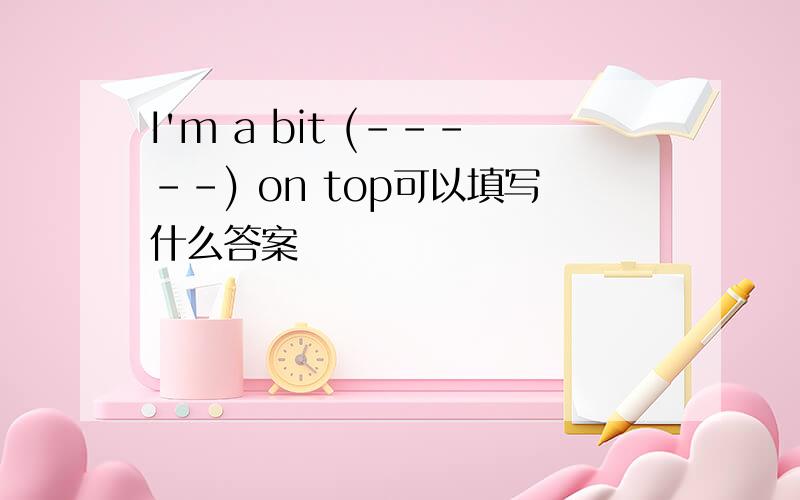 I'm a bit (-----) on top可以填写什么答案