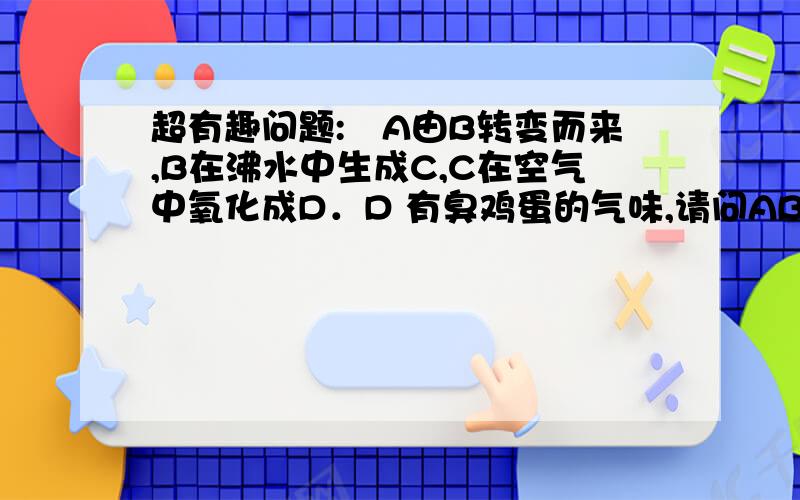 超有趣问题:　A由B转变而来,B在沸水中生成C,C在空气中氧化成D．D 有臭鸡蛋的气味,请问ABCD分别是什么?