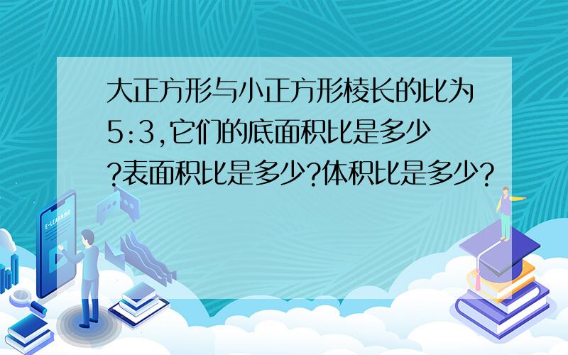 大正方形与小正方形棱长的比为5:3,它们的底面积比是多少?表面积比是多少?体积比是多少?