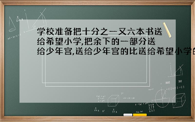 学校准备把十分之一又六本书送给希望小学,把余下的一部分送给少年宫,送给少年宫的比送给希望小学的三倍