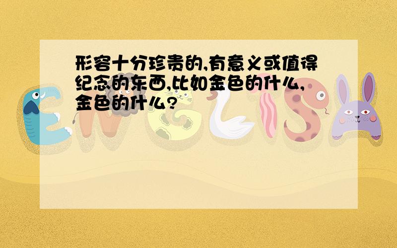 形容十分珍贵的,有意义或值得纪念的东西,比如金色的什么,金色的什么?