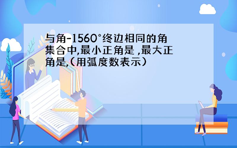 与角-1560°终边相同的角集合中,最小正角是 ,最大正角是,(用弧度数表示)