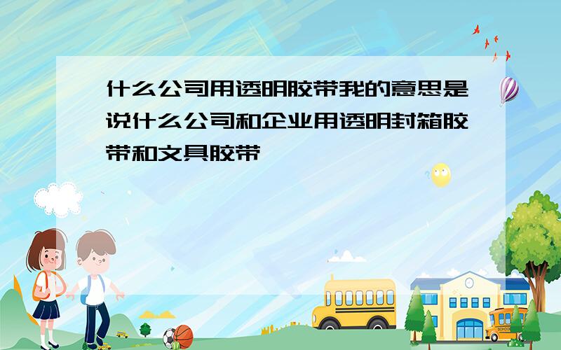 什么公司用透明胶带我的意思是说什么公司和企业用透明封箱胶带和文具胶带,