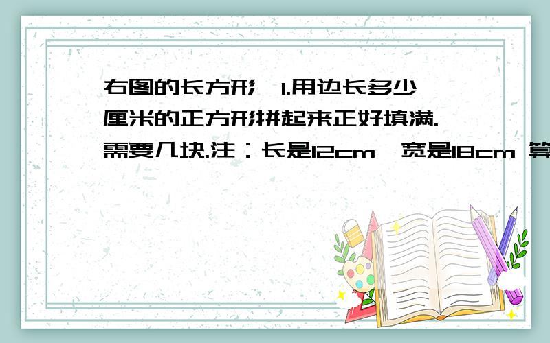 右图的长方形,1.用边长多少厘米的正方形拼起来正好填满.需要几块.注：长是12cm,宽是18cm 算式：