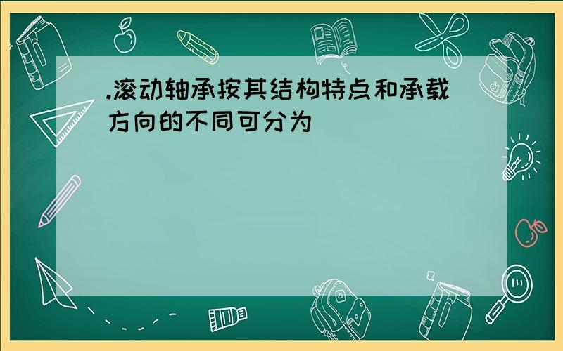 .滚动轴承按其结构特点和承载方向的不同可分为