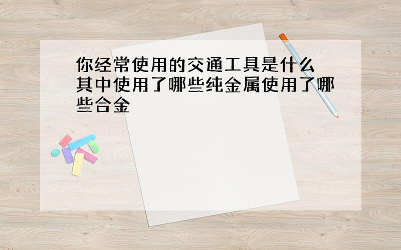 你经常使用的交通工具是什么 其中使用了哪些纯金属使用了哪些合金