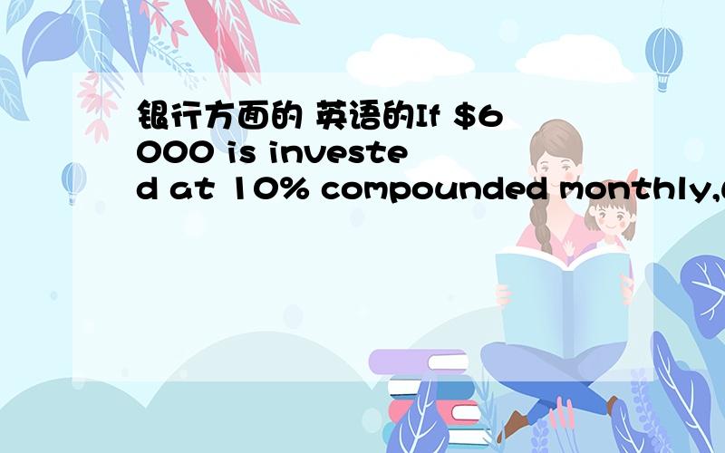 银行方面的 英语的If $6000 is invested at 10% compounded monthly,what