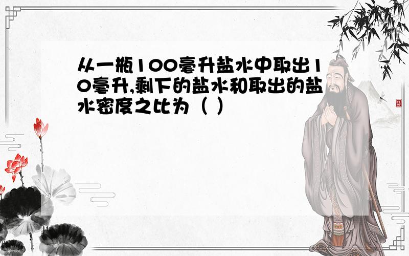 从一瓶100毫升盐水中取出10毫升,剩下的盐水和取出的盐水密度之比为（ ）