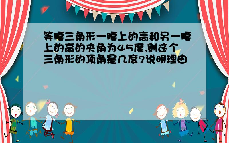 等腰三角形一腰上的高和另一腰上的高的夹角为45度,则这个三角形的顶角是几度?说明理由