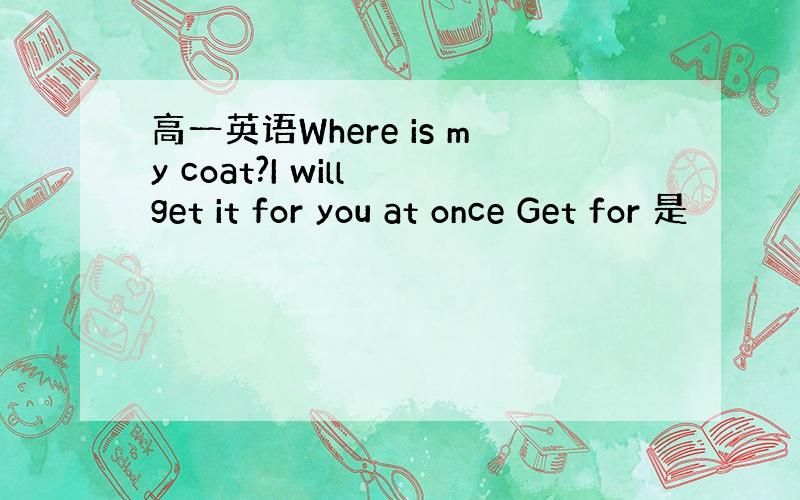 高一英语Where is my coat?I will get it for you at once Get for 是