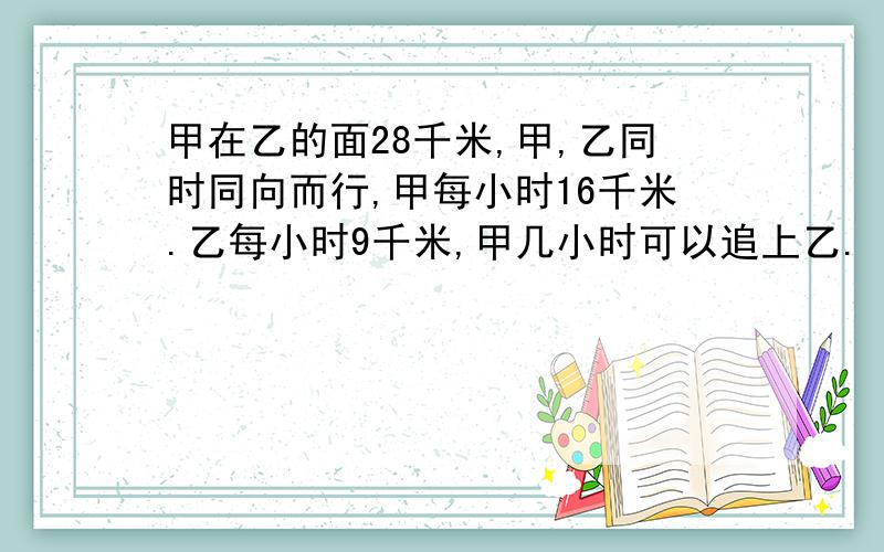 甲在乙的面28千米,甲,乙同时同向而行,甲每小时16千米.乙每小时9千米,甲几小时可以追上乙.