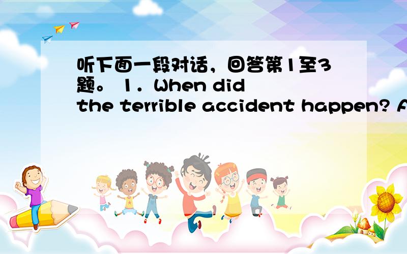 听下面一段对话，回答第1至3题。 1．When did the terrible accident happen? A．