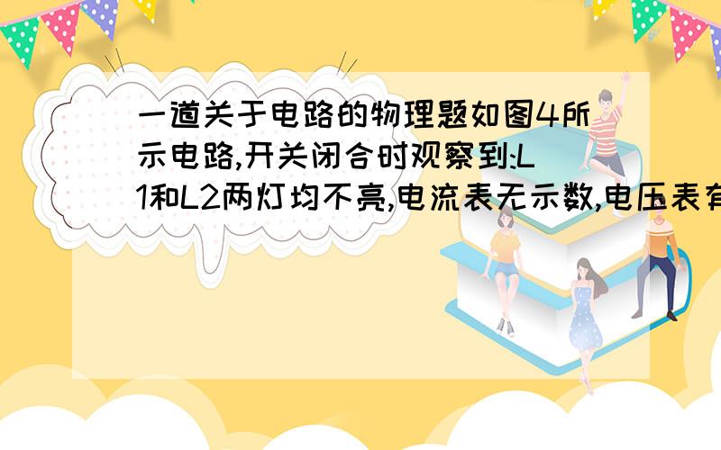 一道关于电路的物理题如图4所示电路,开关闭合时观察到:L1和L2两灯均不亮,电流表无示数,电压表有示数,其原因可能是A.