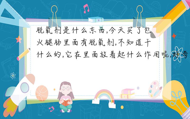 脱氧剂是什么东西,今天买了包火腿肠里面有脱氧剂,不知道干什么的,它在里面放着起什么作用呢,好奇哦,不懂这个尽量回答详细点