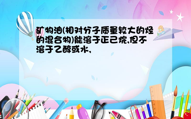 矿物油(相对分子质量较大的烃的混合物)能溶于正己烷,但不溶于乙醇或水,