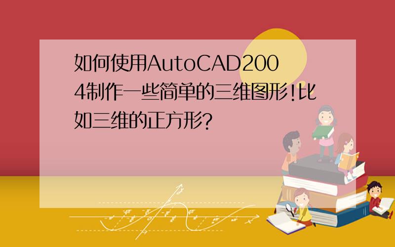 如何使用AutoCAD2004制作一些简单的三维图形!比如三维的正方形?