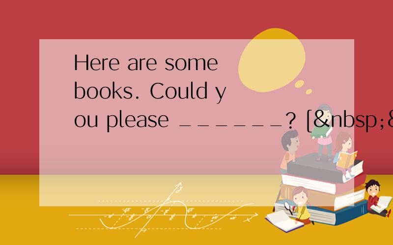 Here are some books. Could you please ______? [  &